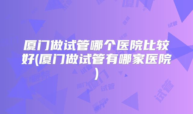 厦门做试管哪个医院比较好(厦门做试管有哪家医院)
