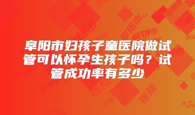 阜阳市妇孩子童医院做试管可以怀孕生孩子吗?试管成功率有多少