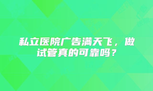 私立医院广告满天飞,做试管真的可靠吗?