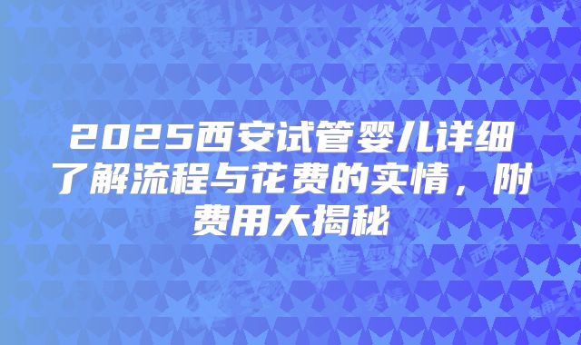 2025西安试管婴儿详细了解流程与花费的实情,附费用大揭秘