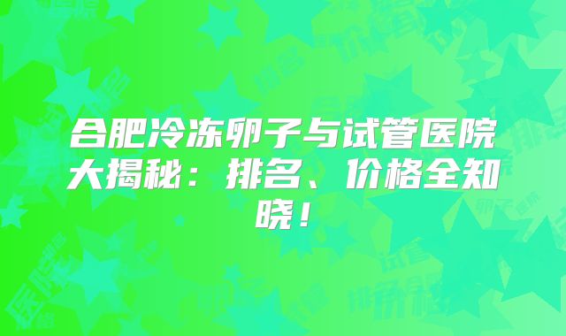 合肥冷冻卵子与试管医院大揭秘：排名、价格全知晓！