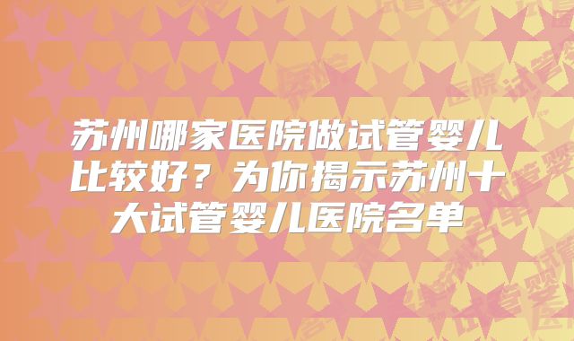 苏州哪家医院做试管婴儿比较好？为你揭示苏州十大试管婴儿医院名单