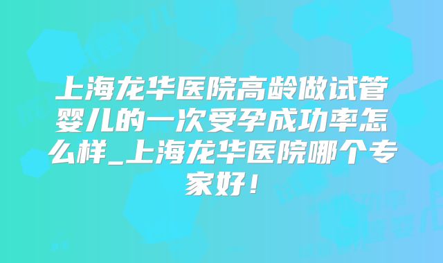上海龙华医院高龄做试管婴儿的一次受孕成功率怎么样_上海龙华医院哪个专家好！