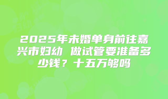 2025年未婚单身前往嘉兴市妇幼 做试管要准备多少钱?十五万够吗