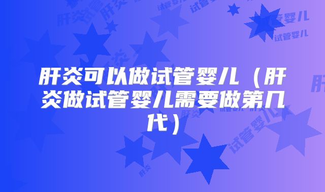 肝炎可以做试管婴儿(肝炎做试管婴儿需要做第几代)