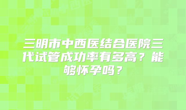 三明市中西医结合医院三代试管成功率有多高？能够怀孕吗？