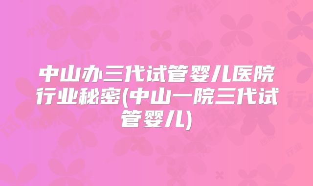中山办三代试管婴儿医院行业秘密(中山一院三代试管婴儿)