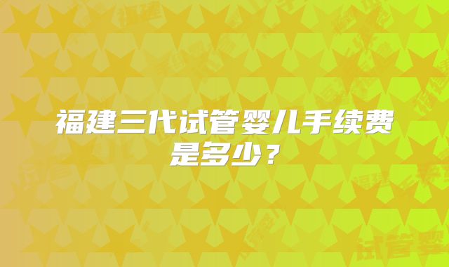 福建三代试管婴儿手续费是多少？