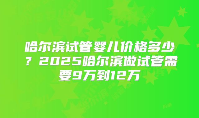 哈尔滨试管婴儿价格多少？2025哈尔滨做试管需要9万到12万