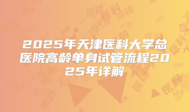 2025年天津医科大学总医院高龄单身试管流程2025年详解