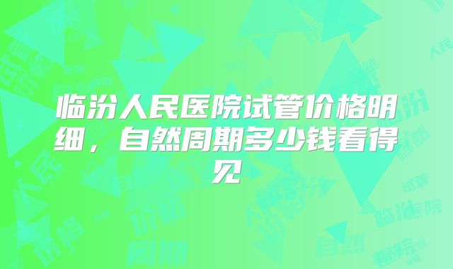 临汾人民医院试管价格明细,自然周期多少钱看得见