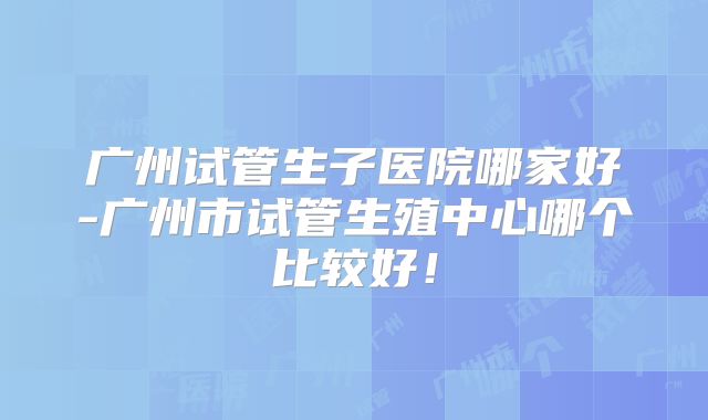 广州试管生子医院哪家好-广州市试管生殖中心哪个比较好!