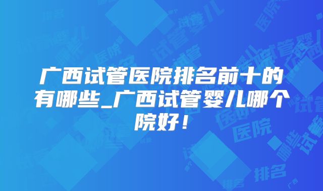 广西试管医院排名前十的有哪些_广西试管婴儿哪个院好!