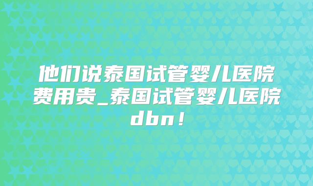 他们说泰国试管婴儿医院费用贵_泰国试管婴儿医院dbn!