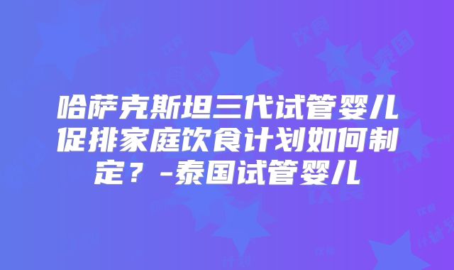 哈萨克斯坦三代试管婴儿促排家庭饮食计划如何制定?-泰国试管婴儿