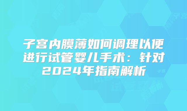 子宫内膜薄如何调理以便进行试管婴儿手术：针对2024年指南解析