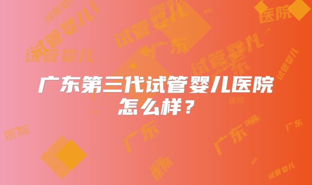 广东第三代试管婴儿医院怎么样？