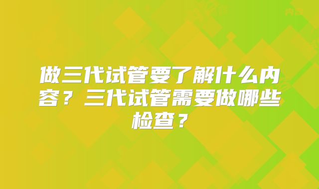 做三代试管要了解什么内容?三代试管需要做哪些检查?
