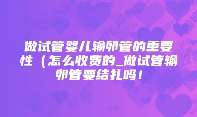 做试管婴儿输卵管的重要性（怎么收费的_做试管输卵管要结扎吗！
