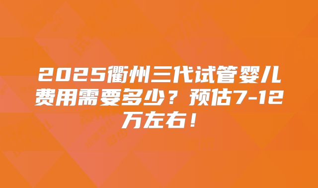 2025衢州三代试管婴儿费用需要多少？预估7-12万左右！