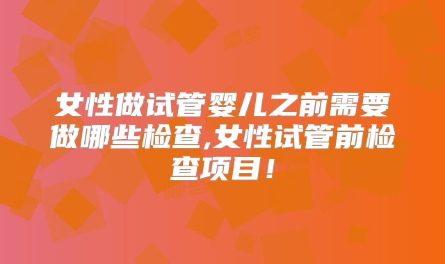 女性做试管婴儿之前需要做哪些检查,女性试管前检查项目！