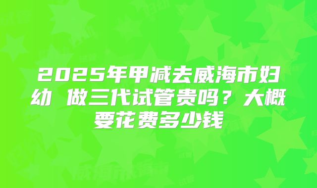 2025年甲减去威海市妇幼 做三代试管贵吗?大概要花费多少钱
