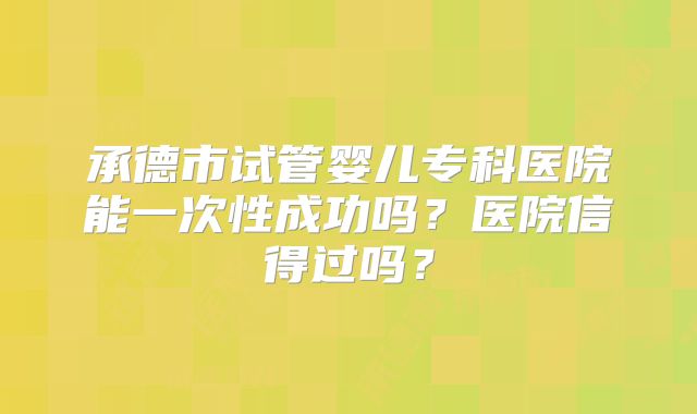 承德市试管婴儿专科医院能一次性成功吗？医院信得过吗？