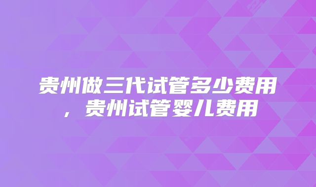 贵州做三代试管多少费用，贵州试管婴儿费用