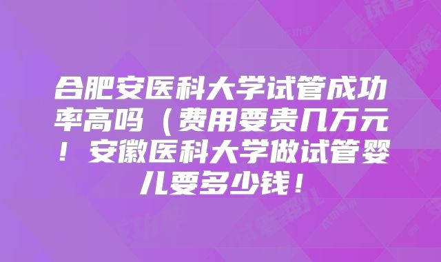 合肥安医科大学试管成功率高吗（费用要贵几万元！安徽医科大学做试管婴儿要多少钱！