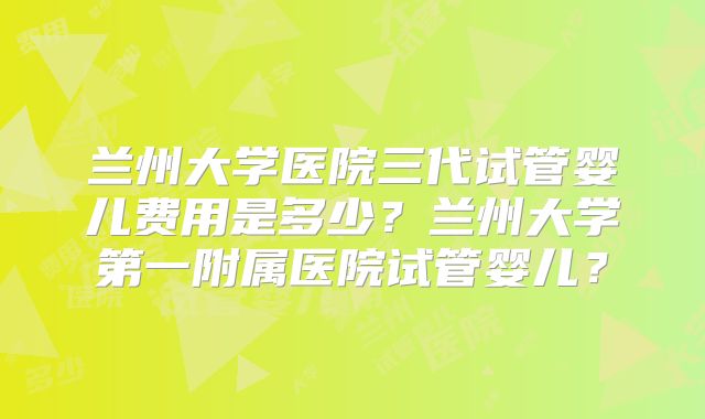 兰州大学医院三代试管婴儿费用是多少?兰州大学第一附属医院试管婴儿?