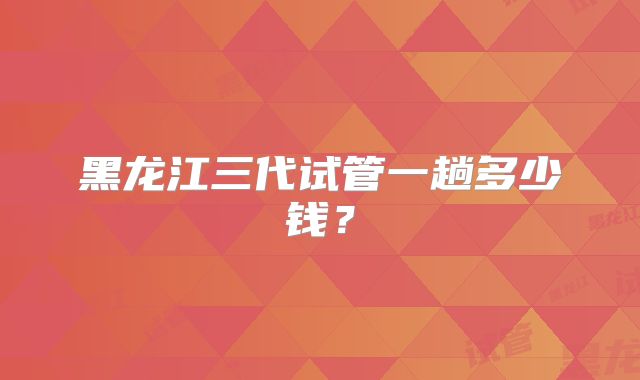 黑龙江三代试管一趟多少钱?