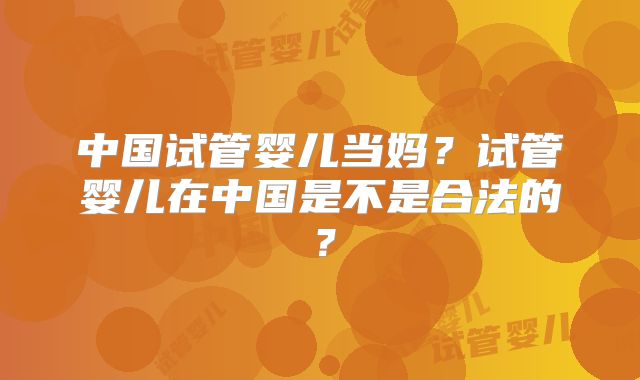 中国试管婴儿当妈?试管婴儿在中国是不是合法的?