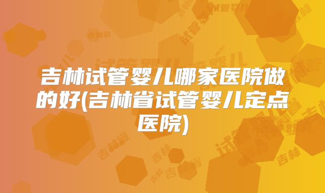 吉林试管婴儿哪家医院做的好(吉林省试管婴儿定点医院)