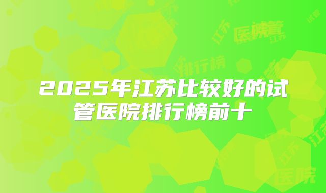 2025年江苏比较好的试管医院排行榜前十