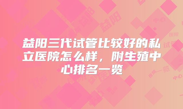 益阳三代试管比较好的私立医院怎么样，附生殖中心排名一览