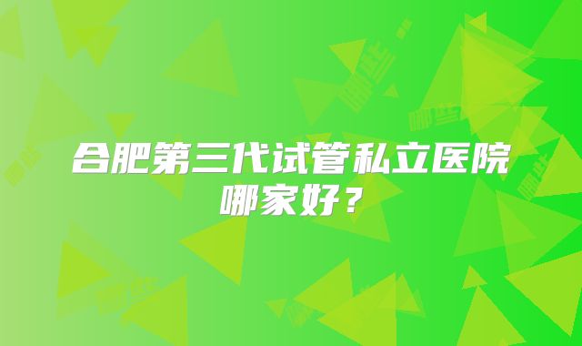 合肥第三代试管私立医院哪家好?