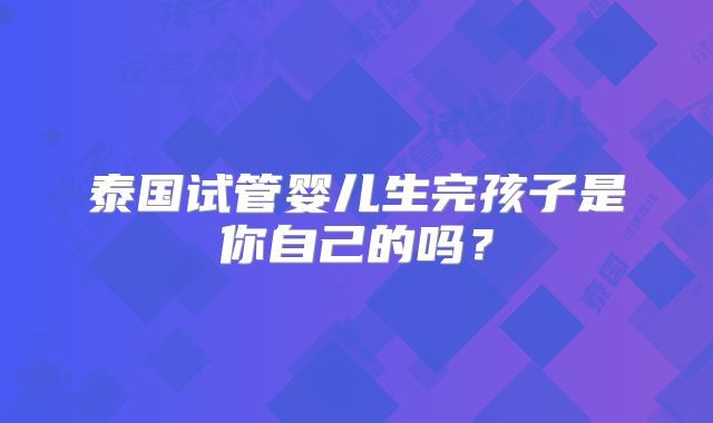 泰国试管婴儿生完孩子是你自己的吗？