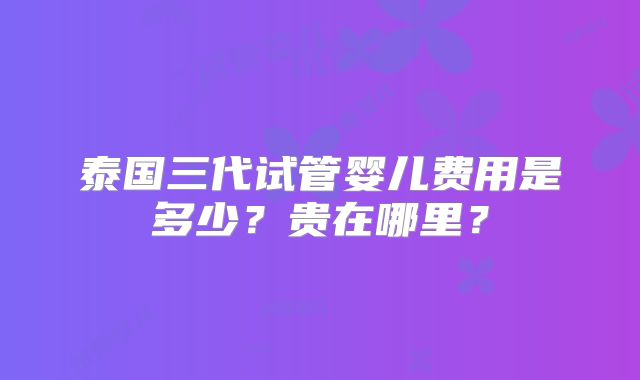 泰国三代试管婴儿费用是多少？贵在哪里？