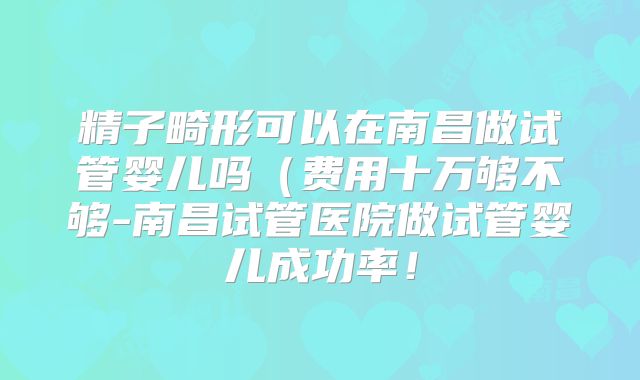 精子畸形可以在南昌做试管婴儿吗（费用十万够不够-南昌试管医院做试管婴儿成功率！