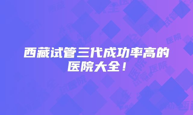 西藏试管三代成功率高的医院大全！