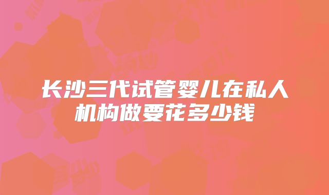 长沙三代试管婴儿在私人机构做要花多少钱