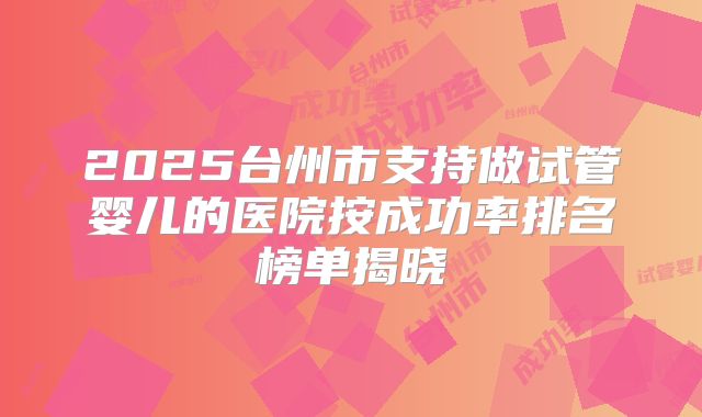 2025台州市支持做试管婴儿的医院按成功率排名榜单揭晓