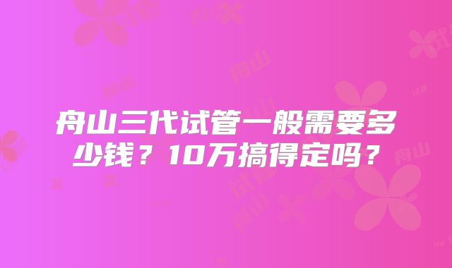 舟山三代试管一般需要多少钱？10万搞得定吗？
