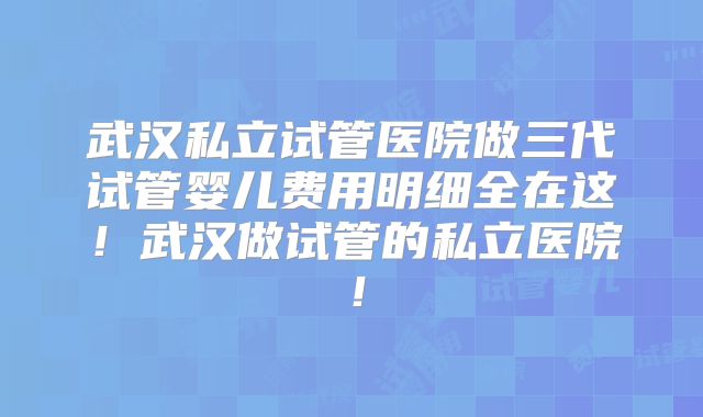 武汉私立试管医院做三代试管婴儿费用明细全在这!武汉做试管的私立医院!
