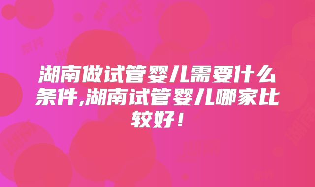 湖南做试管婴儿需要什么条件,湖南试管婴儿哪家比较好！