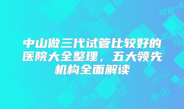 中山做三代试管比较好的医院大全整理，五大领先机构全面解读