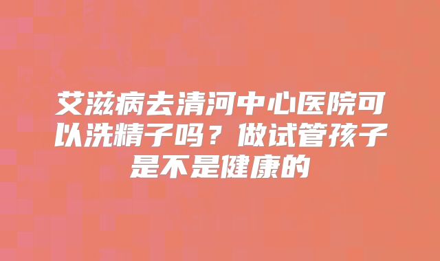 艾滋病去清河中心医院可以洗精子吗？做试管孩子是不是健康的