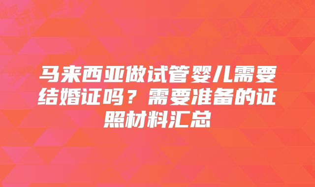 马来西亚做试管婴儿需要结婚证吗？需要准备的证照材料汇总