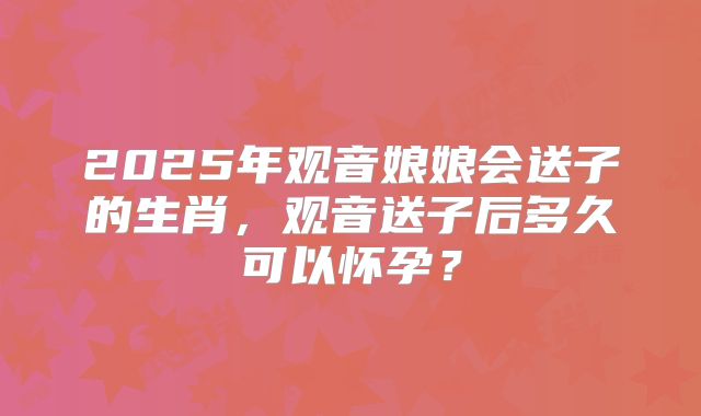 2025年观音娘娘会送子的生肖，观音送子后多久可以怀孕？