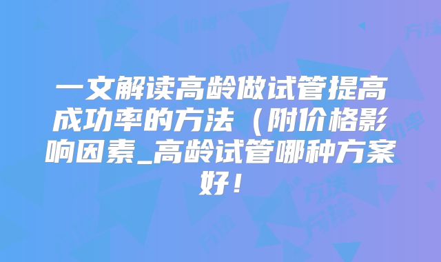 一文解读高龄做试管提高成功率的方法（附价格影响因素_高龄试管哪种方案好！